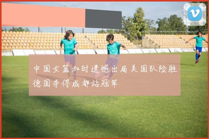 中国女篮加时遗憾出局美国队险胜德国夺得成都站冠军
