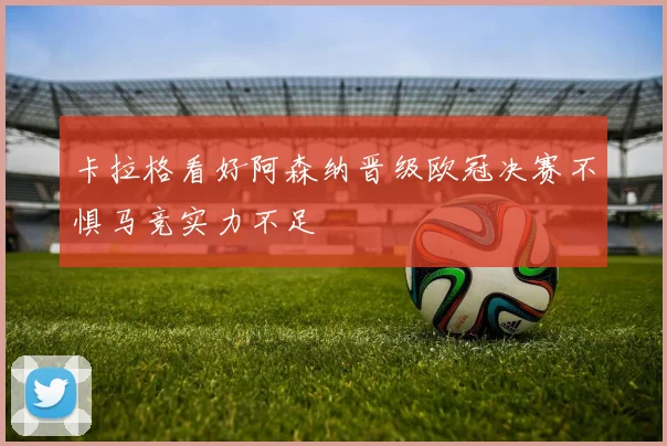 卡拉格看好阿森纳晋级欧冠决赛不惧马竞实力不足