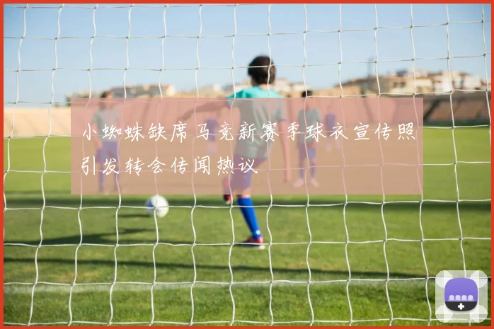 小蜘蛛缺席马竞新赛季球衣宣传照引发转会传闻热议