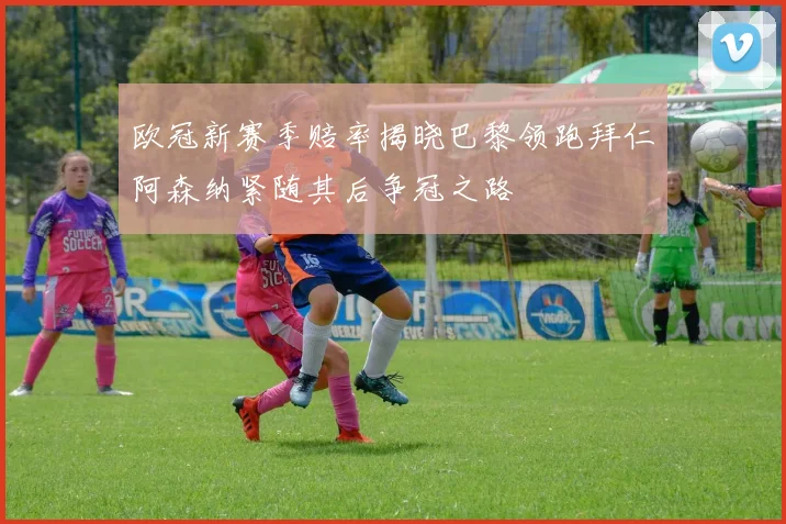 欧冠新赛季赔率揭晓巴黎领跑拜仁阿森纳紧随其后争冠之路