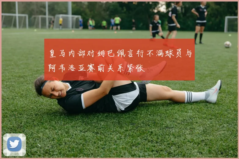 皇马内部对姆巴佩言行不满球员与阿韦洛亚赛前关系紧张
