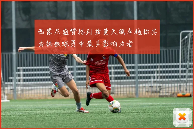 西蒙尼盛赞格列兹曼天赋卓越称其为执教球员中最具影响力者