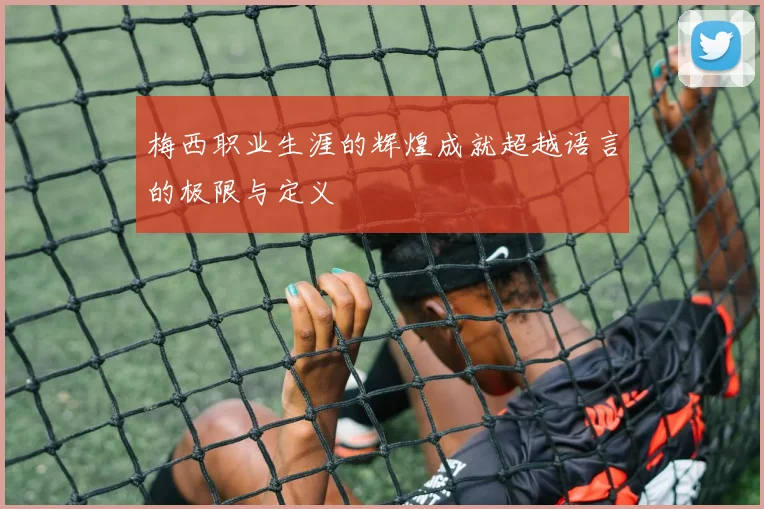 梅西职业生涯的辉煌成就超越语言的极限与定义