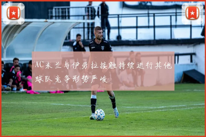 AC米兰与伊劳拉接触持续进行其他球队竞争形势严峻