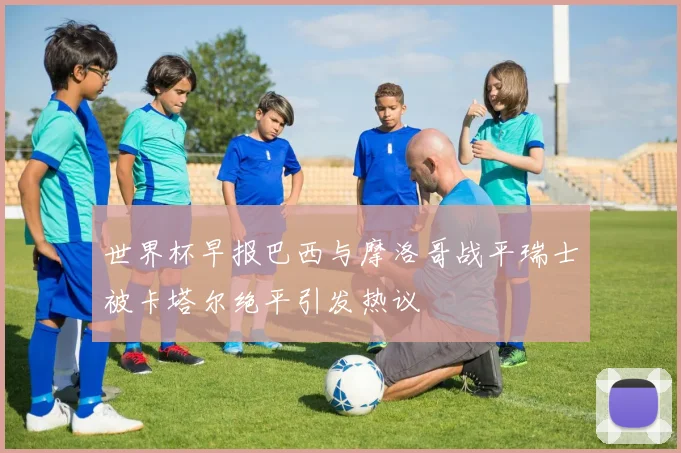 世界杯早报巴西与摩洛哥战平瑞士被卡塔尔绝平引发热议