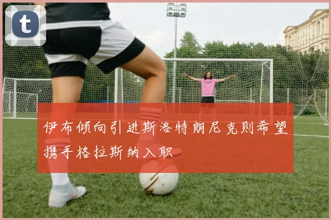 伊布倾向引进斯洛特朗尼克则希望携手格拉斯纳入职
