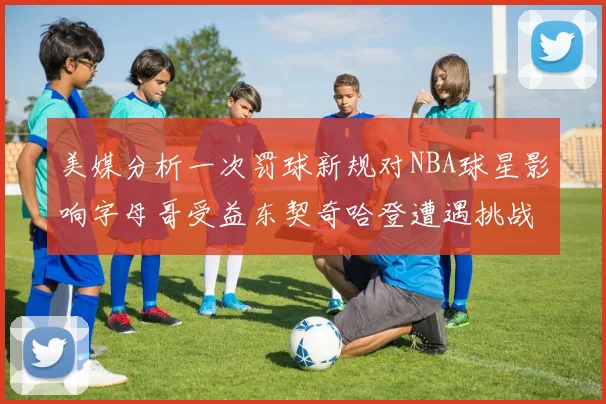 美媒分析一次罚球新规对NBA球星影响字母哥受益东契奇哈登遭遇挑战